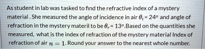 As student in lab was tasked to find the refractive index of a mystery material . She measured the angle of incidence in air ?? = 24º and angle of refraction in the mystery materil to be ?? = 13º.Based on the quantities she measured, what is the index of refraction of the mystery material Index of refraction of air n = 1. Round your answer to the nearest whole number.