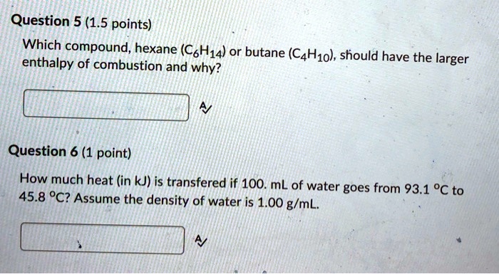 Which compound, hexane (C6H14) or butane (C4H10), should have the larger enthalpy of combustion and why?
How much heat (in kJ) is transfered if 100. mL of water goes from 93.1 °C to 45.8 °C? Assume the density of water is 1.00 g/mL.