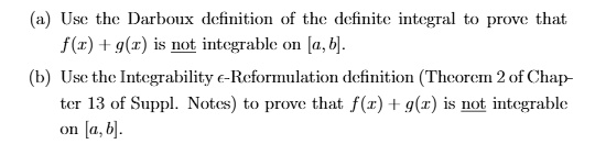 (a) Use the Darboux definition of the definite integral to prove that f(x) + g(x) is not integrable on [a, b].
(b) Use the Integrability ?-Reformulation definition (Theorem 2 of Chapter 13 of Suppl. Notes) to prove that f(x) + g(x) is not integrable on [a, b].