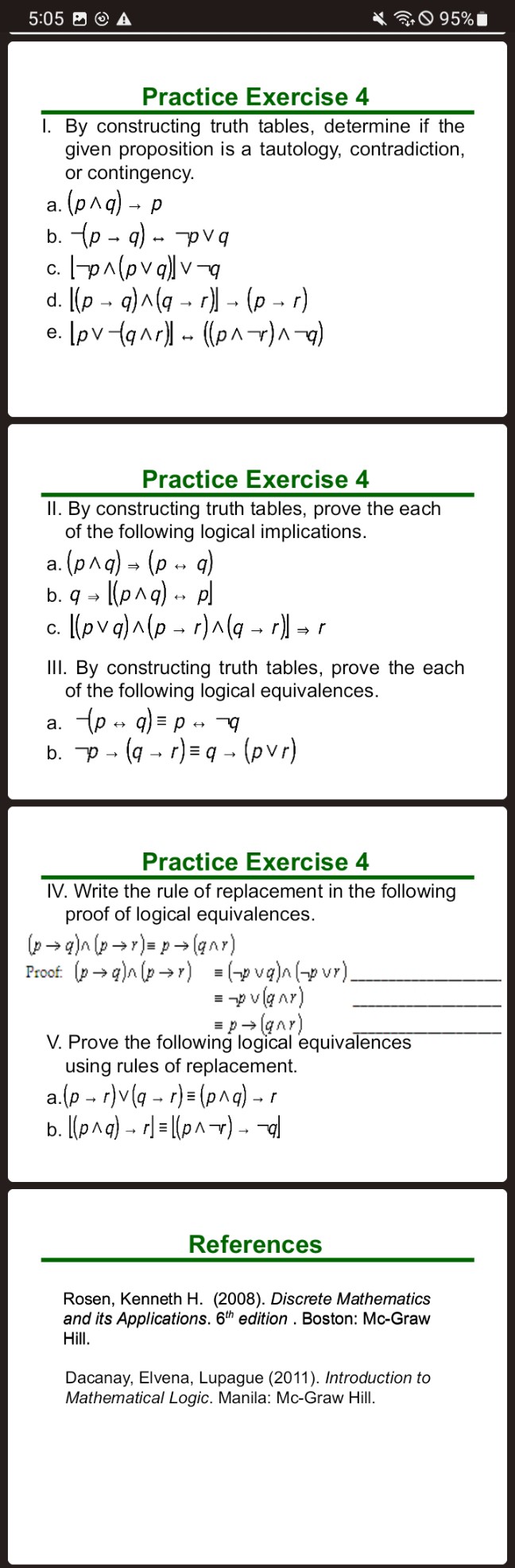 5:05 B () 𝐀
95 %
Practice Exercise 4
I. By constructing truth tables, determine if the given proposition is a tautology, contradiction, or contingency.
a. (p ∧ q) → p
b. -(p → q) ↔ p ∨ q
c. ⌊ p ∧(p ∨ q)⌋∨ q
d. [(p → q) ∧(q → r)] →(p → r)
e. [p ∨(q ∧ r)] ↔((p ∧ r) ∧ q)
Practice Exercise 4
II. By constructing truth tables, prove the each of the following logical implications.
a. (p ∧ q) ⇒(p ↔ q)
b. q ⇒⌊(p ∧ q) ↔ p⌋
c. ⌊(p ∨ q) ∧(p → r) ∧(q → r)⌋⇒ r
III. By constructing truth tables, prove the each of the following logical equivalences.
a. -(p ↔ q) ≡ p ↔ q
b. p →(q → r) ≡ q →(p ∨ r)
Practice Exercise 4
IV. Write the rule of replacement in the following proof of logical equivalences.

    (p → q) ∧(p → r) ≡ p →(q ∩ r)


Proof: (p → q) ∧(p → r) ≡( p ∨ q) ∧( p ∨ r)

    ≡ p ∨(q ∧ r) 
        ≡ p →(q ∧ r)

V. Prove the following logical equivalences using rules of replacement.
a. (p → r) ∨(q → r) ≡(p ∧ q) → r
b. ⌊(p ∧ q) → r⌋≡⌊(p ∧ r) → q⌋
References
Rosen, Kenneth H. (2008). Discrete Mathematics and its Applications. 6^th edition . Boston: Mc-Graw Hill.
Dacanay, Elvena, Lupague (2011). Introduction to Mathematical Logic. Manila: Mc-Graw Hill.