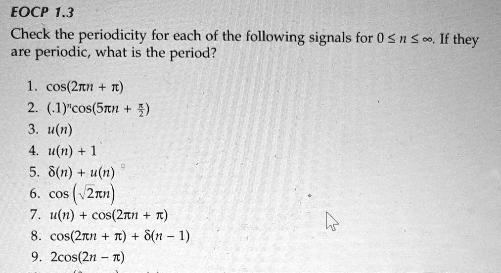 Check the periodicity for each of the following signals for 0 ? n ? ?. If they are periodic, what is the period?
1. cos(2?n + ?)
2. (.1)?cos(5?n + ?/2)
3. u(n)
4. u(n) + 1
5. ?(n) + u(n)
6. cos(?2?n)
7. u(n) + cos(2?n + ?)
8. cos(2?n + ?) + ?(n - 1)
9. 2cos(2n - ?)