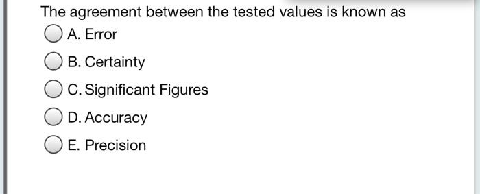 The agreement between the tested values is known as
A. Error
B. Certainty
C. Significant Figures
D. Accuracy
E. Precision