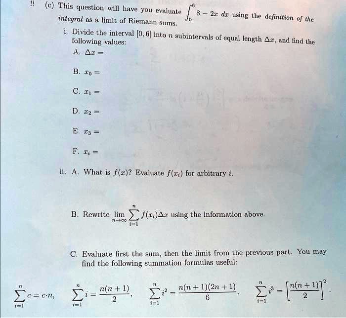 !! (c) This question will have you evaluate (int0^6 8 - 2x , dx) using the definition of the integral as a limit of Riemann sums.

i. Divide the interval [0, 6] into (n) subintervals of equal length (Delta x), and find the following values:
A. (Delta x =)
B. (x0 =)
C. (x1 =)
D. (x2 =)
E. (x3 =)
F. (xi =)
ii. A. What is (f(x))? Evaluate (f(xi)) for arbitrary (i).
B. Rewrite (limn 	o infty sumi=1^n f(xi) Delta x) using the information above.
C. Evaluate first the sum, then the limit from the previous part. You may find the following summation formulas useful:
(sumi=1^n c = cn), (sumi=1^n i = fracn(n+1)2), (sumi=1^n i^2 = fracn(n+1)(2n+1)6), (sumi=1^n i^3 = left[fracn(n+1)2ight]^2)