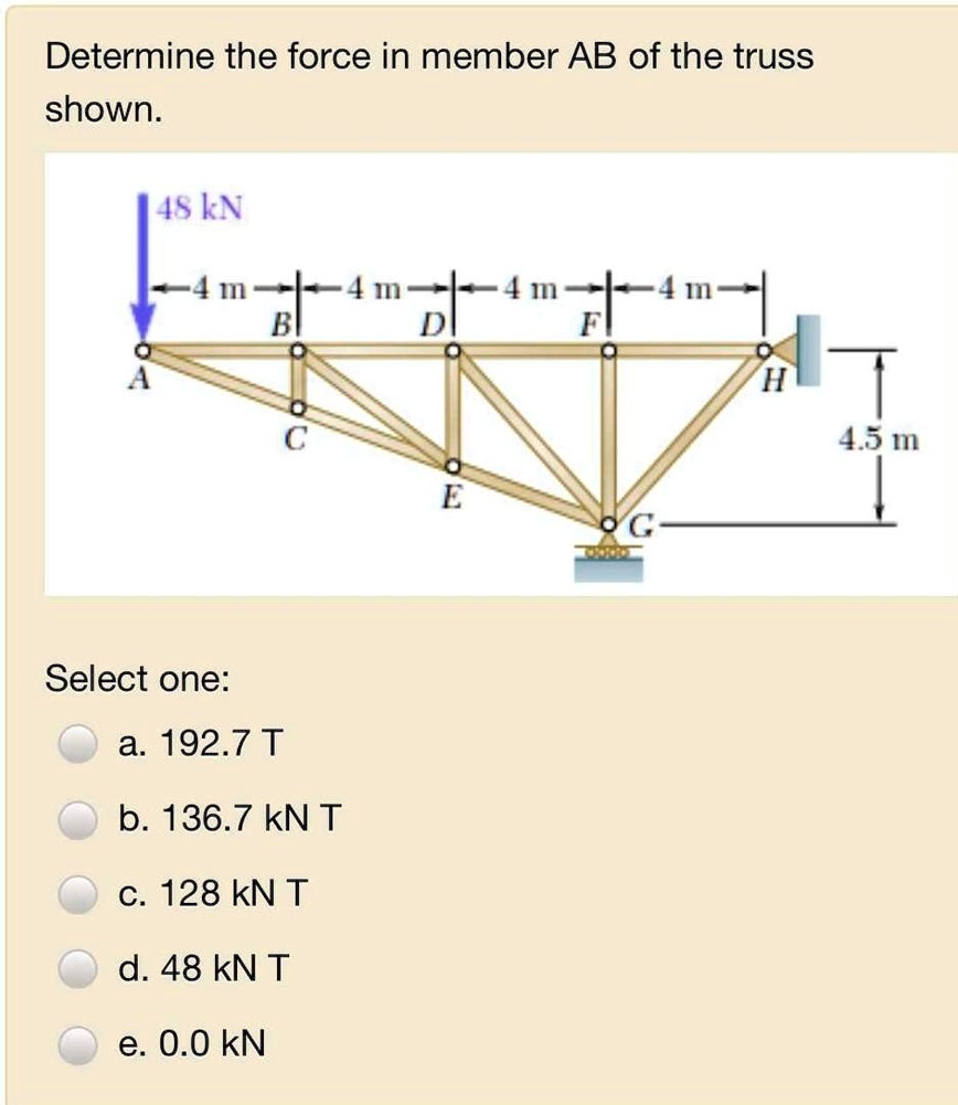 Determine the force in member AB of the truss shown.

48 kN
4 m
4 m
4 m
4 m
B
D
F
H
A
4.5 m
C
E
G

Select one:
a. 192.7 T
b. 136.7 kN T
c. 128 kN T
d. 48 kN T
e. 0.0 kN