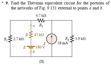 * 9. Find the Thévenin equivalent circuit for the portions of the networks of Fig. 9.131 external to points a and b.
4.7 k? R2
a
R 47 k?
R1 2.7 k?
I 18 mA
R3 3.9 k?
E 180 V
b
(II)