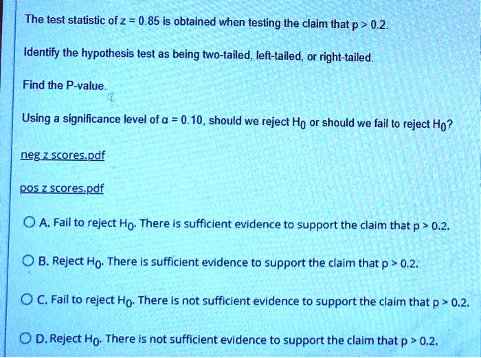 The test statistic of z = 0.85 is obtained when testing the claim that p > 0.2.
Identify the hypothesis test as being two-tailed, left-tailed, or right-tailed.
Find the P-value.
Using a significance level of ? = 0.10, should we reject H0 or should we fail to reject H0?
A. Fail to reject H0. There is sufficient evidence to support the claim that p > 0.2.
B. Reject H0. There is sufficient evidence to support the claim that p > 0.2.
C. Fail to reject H0. There is not sufficient evidence to support the claim that p > 0.2.
D. Reject H0. There is not sufficient evidence to support the claim that p > 0.2.