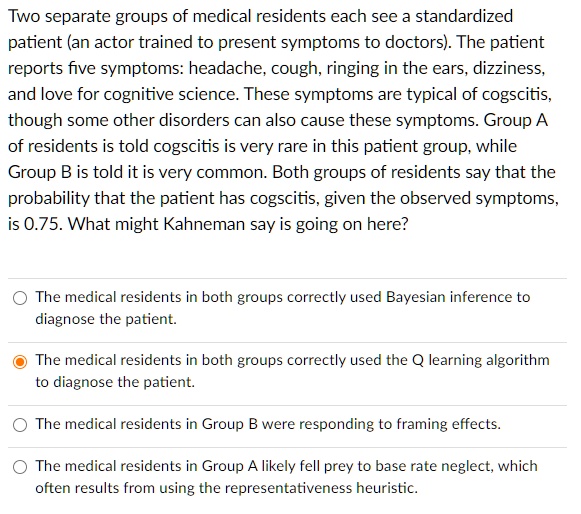 Two separate groups of medical residents each see a standardized
patient (an actor trained to present symptoms to doctors). The patient
reports five symptoms: headache, cough, ringing in the ears, dizziness,
and love for cognitive science. These symptoms are typical of cogscitis,
though some other disorders can also cause these symptoms. Group A
of residents is told cogscitis is very rare in this patient group, while
Group B is told it is very common. Both groups of residents say that the
probability that the patient has cogscitis, given the observed symptoms,
is 0.75. What might Kahneman say is going on here?
The medical residents in both groups correctly used Bayesian inference to
diagnose the patient.
The medical residents in both groups correctly used the Q learning algorithm
to diagnose the patient.
The medical residents in Group B were responding to framing effects.
The medical residents in Group A likely fell prey to base rate neglect, which
often results from using the representativeness heuristic.