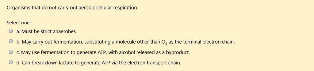 Organisms that do not carry out aerobic cellular respiration:

Select one:
a. Must be strict anaerobes.
b. May carry out fermentation, substituting a molecule other than O2 as the terminal electron chain.
c. May use fermentation to generate ATP, with alcohol released as a byproduct.
d. Can break down lactate to generate ATP via the electron transport chain.