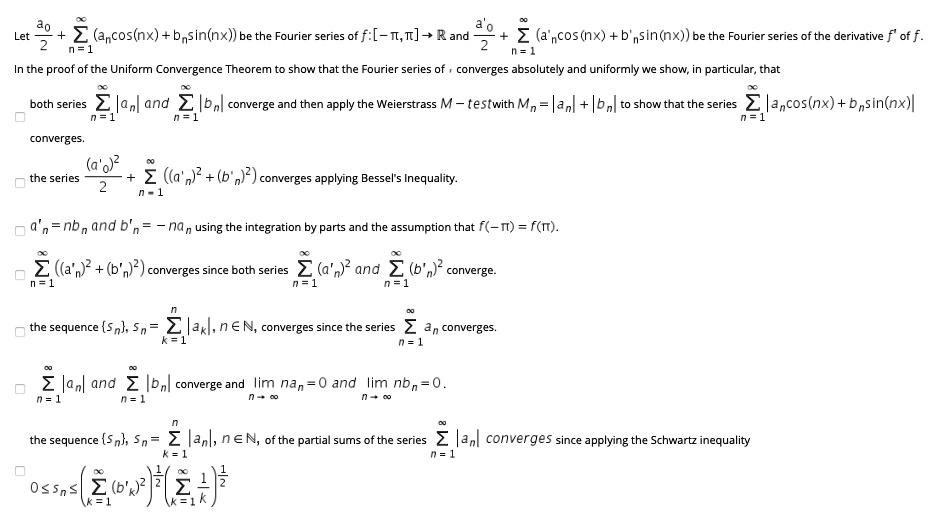 Let fraca02+sumn=1^infty(ancos(nx)+bnsin(nx)) be the Fourier series of f:[-pi,pi]	omathbbR and fraca'02+sumn=1^infty(a'ncos(nx)+b'nsin(nx)) be the Fourier series of the derivative f' of f.
In the proof of the Uniform Convergence Theorem to show that the Fourier series of f converges absolutely and uniformly we show, in particular, that
both series sumn=1^infty|an| and sumn=1^infty|bn| converge and then apply the Weierstrass M-test with Mn=|an|+|bn| to show that the series sumn=1^infty|ancos(nx)+bnsin(nx)| converges.
the series frac(a'0)^22+sumn=1^infty((a'n)^2+(b'n)^2) converges applying Bessel's Inequality.
a'n=nbn and b'n=-nan using the integration by parts and the assumption that f(-pi)=f(pi).
sumn=1^infty((a'n)^2+(b'n)^2) converges since both series sumn=1^infty(a'n)^2 and sumn=1^infty(b'n)^2 converge.
the sequence sn, sn=sumk=1^n|ak|, ninmathbbN, converges since the series sumn=1^inftyan converges.
sumn=1^infty|an| and sumn=1^infty|bn| converge and limn	oinftynan=0 and limn	oinftynbn=0.
the sequence sn, sn=sumk=1^n|ak|, ninmathbbN, of the partial sums of the series sumn=1^infty|an| converges since applying the Schwartz inequality
0 le sn le (sumk=1^infty(b'k)^2)^frac12(sumk=1^inftyfrac1k)^frac12