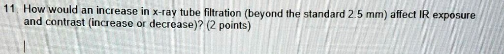 11. How would an increase in x-ray tube filtration (beyond the standard 2.5 mm) affect IR exposure and contrast (increase or decrease)? (2 points)