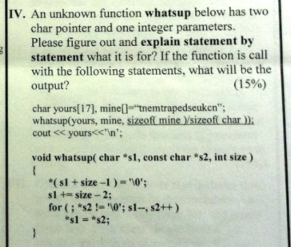 IV. An unknown function whatsup below has two
char pointer and one integer parameters.
Please figure out and explain statement by
statement what it is for? If the function is call
with the following statements, what will be the
output?
(15%)
char yours[17], mine[]="tnemtrapedseukcn";
whatsup(yours, mine, sizeof(mine)/sizeof(char));
cout << yours<<'';
void whatsup(char *s1, const char *s2, int size)

*(s1 + size - 1) = '';
s1 += size - 2;
for (; *s2 != ''; s1–, s2++)
*s1 = *s2;
