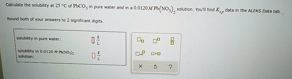 Calculate the solubility at 25 °C of PbCO? in pure water and in a 0.0120 M Pb(NO?)? solution. You'll find Ksp data in the ALEKS Data tab.

Round both of your answers to 2 significant digits.

solubility in pure water: g/L
solubility in 0.0120 M Pb(NO?)? solution: g/L