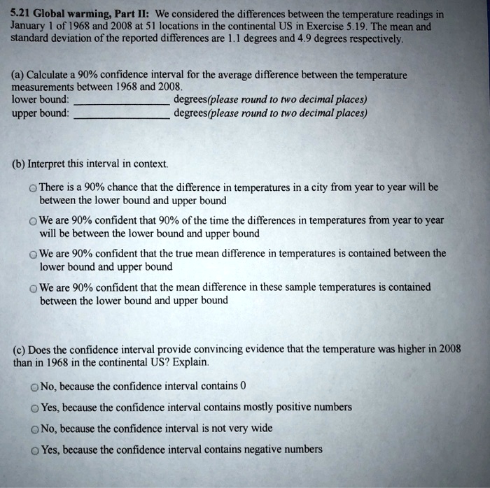 5.21 Global warming, Part II: We considered the differences between the temperature readings in
January 1 of 1968 and 2008 at 51 locations in the continental US in Exercise 5.19. The mean and
standard deviation of the reported differences are 1.1 degrees and 4.9 degrees respectively.
(a) Calculate a 90% confidence interval for the average difference between the temperature
measurements between 1968 and 2008.
lower bound:  degrees(please round to two decimal places)
upper bound:  degrees(please round to two decimal places)
(b) Interpret this interval in context.
There is a 90% chance that the difference in temperatures in a city from year to year will be
between the lower bound and upper bound
We are 90% confident that 90% of the time the differences in temperatures from year to year
will be between the lower bound and upper bound
We are 90% confident that the true mean difference in temperatures is contained between the
lower bound and upper bound
We are 90% confident that the mean difference in these sample temperatures is contained
between the lower bound and upper bound
(c) Does the confidence interval provide convincing evidence that the temperature was higher in 2008
than in 1968 in the continental US? Explain.
No, because the confidence interval contains 0
Yes, because the confidence interval contains mostly positive numbers
No, because the confidence interval is not very wide
Yes, because the confidence interval contains negative numbers