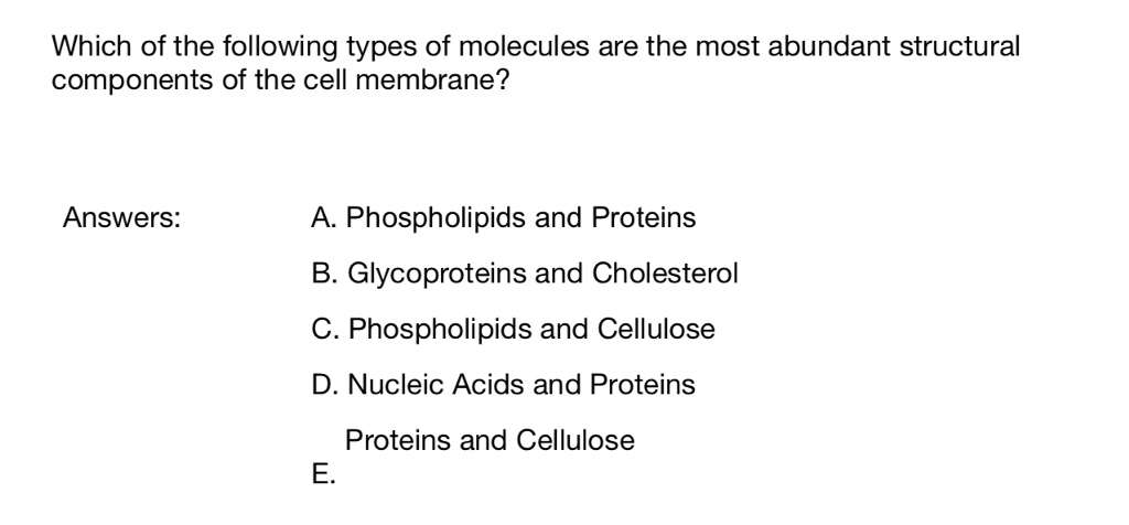 Which of the following types of molecules are the most abundant structural
components of the cell membrane?

Answers:
A. Phospholipids and Proteins
B. Glycoproteins and Cholesterol
C. Phospholipids and Cellulose
D. Nucleic Acids and Proteins
E. Proteins and Cellulose