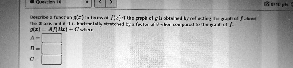 Describe a function g(x) in terms of f(x) if the graph of g is obtained by reflecting the graph of f about the x-axis and if it is horizontally stretched by a factor of 8 when compared to the graph of f.
g(x) = Af(Bx) + C where
A = 
B = 
C =