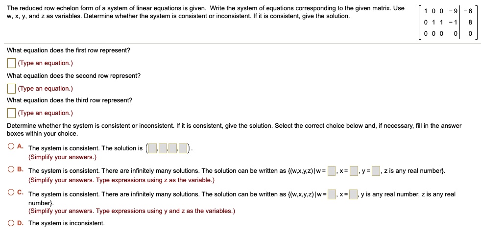 The reduced row echelon form of a system of linear equations is given. Write the system of equations corresponding to the given matrix. Use w, x, y, and z as variables. Determine whether the system is consistent or inconsistent. If it is consistent, give the solution. [ 1 0 0 -9 | -6 ; 0 1 1 -1 | 8 ; 0 0 0 0 | 0 ] What equation does the first row represent? What equation does the second row represent? What equation does the third row represent? Determine whether the system is consistent or inconsistent. If it is consistent, give the solution. Select the correct choice below and, if necessary, fill in the answer boxes within your choice. A. The system is consistent. The solution is ( , , , ). B. The system is consistent. There are infinitely many solutions. The solution can be written as (w,x,y,z)|w = , x = , y = , z is any real number. C. The system is consistent. There are infinitely many solutions. The solution can be written as (w,x,y,z)|w = , x = , y is any real number, z is any real number. D. The system is inconsistent.