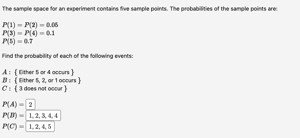 The sample space for an experiment contains five sample points. The probabilities of the sample points are:
P(1) = P(2) = 0.05
P(3) = P(4) = 0.1
P(5) = 0.7
Find the probability of each of the following events:
A:  Either 5 or 4 occurs 
B:  Either 5, 2, or 1 occurs 
C:  3 does not occur 
P(A) = 2
P(B)= 1, 2, 3, 4, 4
P(C) = 1, 2, 4, 5