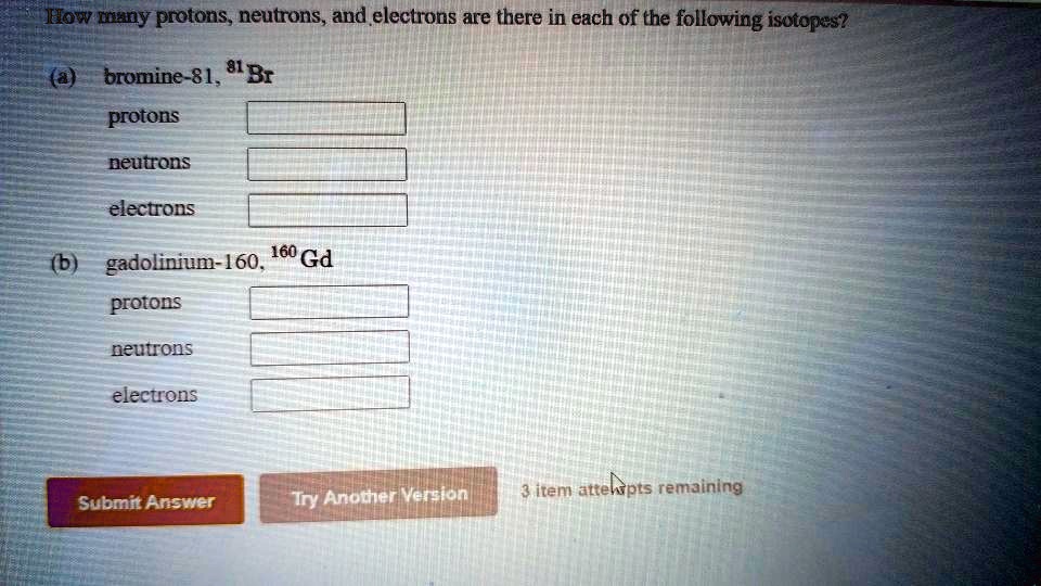How many protons, neutrons, and electrons are there in each of the following isotopes?
(a) bromine-81, ^81Br
protons
neutrons
electrons
(b) gadolinium-160, ^160Gd
protons
neutrons
electrons