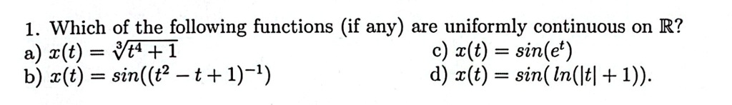 1. Which of the following functions (if any) are uniformly continuous on R?
a) x(t) = √(t^4 + 1) 
b) x(t) = sin((t^2 - t + 1)^-1) 
c) x(t) = sin(e^t) 
d) x(t) = sin(ln(|t| + 1)).