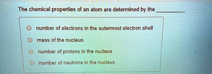 The chemical properties of an atom are determined by the .

number of electrons in the outermost electron shell
mass of the nucleus
number of protons in the nucleus
number of neutrons in the nucleus