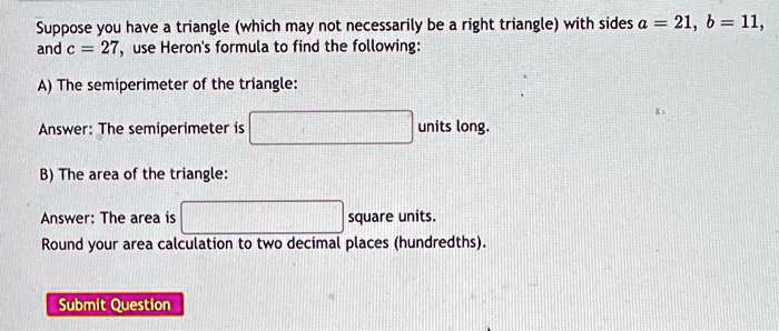 Suppose you have a triangle (which may not necessarily be a right triangle) with sides a = 21, b = 11, and c = 27, use Heron's formula to find the following:
A) The semiperimeter of the triangle:
Answer: The semiperimeter is 
units long.
B) The area of the triangle:
Answer: The area is 
square units.
Round your area calculation to two decimal places (hundredths).
