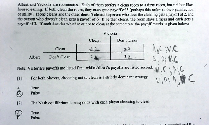 Albert and Victoria are roommates. Each of them prefers a clean room to a dirty room, but neither likes
housecleaning. If both clean the room, they each get a payoff of 5 (perhaps this refers to their satisfaction
or utility). If one cleans and the other doesn't clean, the person who does the cleaning gets a payoff of 2, and
the person who doesn't clean gets a payoff of 6. If neither cleans, the room stays a mess and each gets a
payoff of 3. If each decides whether or not to clean at the same time, the payoff matrix is given below:
Victoria
Clean Don't Clean
Clean 5, 5 6, 2
Albert Don't Clean 2, 6 3, 3
Note: Victoria's payoffs are listed first, while Albert's payoffs are listed second.
[1] For both players, choosing not to clean is a strictly dominant strategy.
A. True
B. False
[2] The Nash equilibrium corresponds with each player choosing to clean.
A. True
B. False
