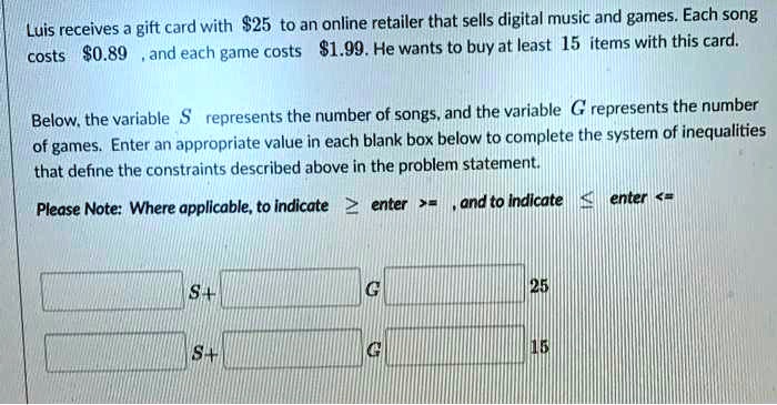 Luis receives a gift card with 25 to an online retailer that sells digital music and games. Each song costs0.89, and each game costs 1.99. He wants to buy at least 15 items with this card.
Below, the variable S represents the number of songs, and the variable G represents the number of games. Enter an appropriate value in each blank box below to complete the system of inequalities that define the constraints described above in the problem statement.
Please Note: Where applicable, to indicate (ge) enter >= , and to indicate (le) enter <=
