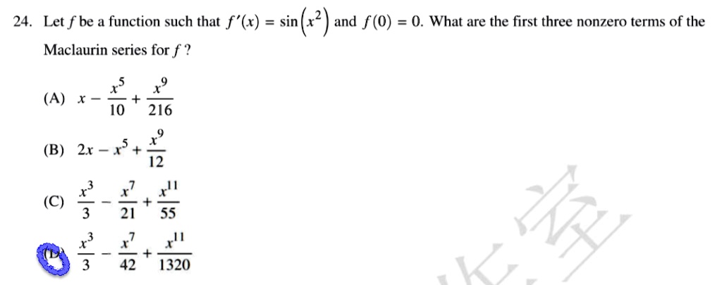 24. Let f be a function such that f'(x) = sin(x^2) and f(0) = 0. What are the first three nonzero terms of the Maclaurin series for f ?

(A) x - x^5/10 + x^9/216
(B) 2x - x^5 + x^9/12
(C) x^3/3 - x^7/21 + x^11/55
(D) x^3/3 - x^7/42 + x^11/1320