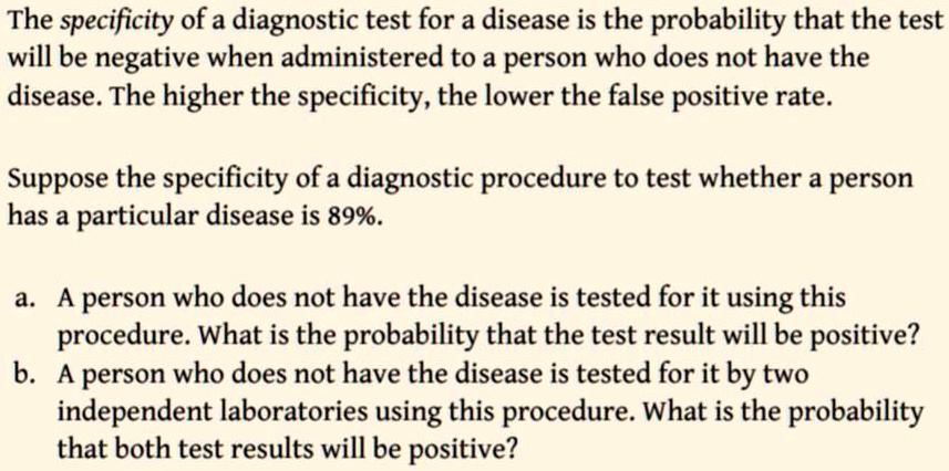 The specificity of a diagnostic test for a disease is the probability that the test
will be negative when administered to a person who does not have the
disease. The higher the specificity, the lower the false positive rate.
Suppose the specificity of a diagnostic procedure to test whether a person
has a particular disease is 89%.
a. A person who does not have the disease is tested for it using this
procedure. What is the probability that the test result will be positive?
b. A person who does not have the disease is tested for it by two
independent laboratories using this procedure. What is the probability
that both test results will be positive?