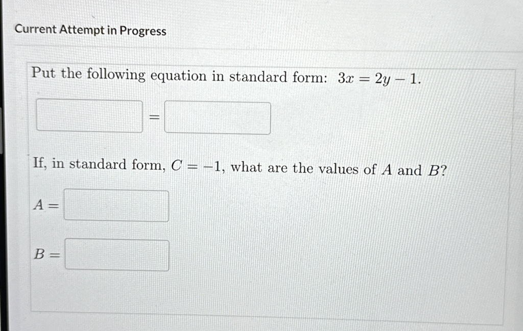 Current Attempt in Progress
Put the following equation in standard form: 3x = 2y - 1.
If, in standard form, C = -1, what are the values of A and B?
A = 
B =