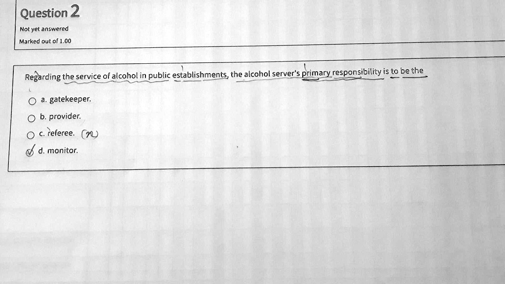Regarding the service of alcohol in public establishments, the alcohol server's primary responsibility is to be the
a. gatekeeper.
b. provider.
c. referee.
d. monitor.