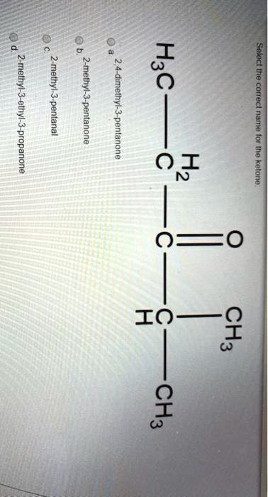Select the correct name for the ketone.
a. 2,4-dimethyl-3-pentanone
b. 2-methyl-3-pentanone
c. 2-methyl-3-pentanal
d. 2-methyl-3-ethyl-3-propanone
H3C — CH2 — C(=O) — CH(CH3) — CH3