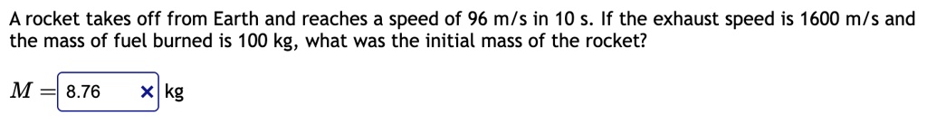 a rocket takes off from earth and reaches a speed of 96 ms in 10 s if the exhaust speed is 1600 ms and the mass of fuel burned is 100 kg what was the initial mass of the rocket m 876 times t 91994