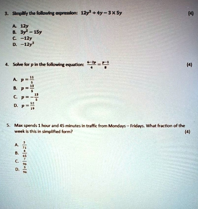 3. Simplify the following expression: 12y^2 + 4y - 3 × 5y
A. 12y
B. 3y^2 - 15y
C. -12y
D. -12y^2
4. Solve for p in the following equation: (6-2p)/(4) = (p-1)/(8)
A. p = (11)/(5) 
B. p = (5)/(13)
C. p = (13)/(5)
D. p = (52)/(19)
5. Max spends 1 hour and 45 minutes in traffic from Mondays - Fridays. What fraction of the
week is this in simplified form?
A. (3)/(4)
B. (71)/(65)
C. (5)/(7)
D. (5)/(96)