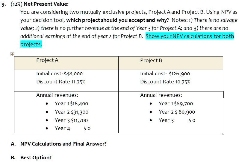 9. (12%) Net Present Value:
You are considering two mutually exclusive projects, Project A and Project B. Using NPV as your decision tool, which project should you accept and why? Notes: 1) There is no salvage value; 2) there is no further revenue at the end of Year 3 for Project A; and 3) there are no additional earnings at the end of year 2 for Project B. Show your NPV calculations for both projects.

Project A
Initial cost: 48,000
Discount Rate 11.25%
Annual revenues:
• Year 118,400
• Year 2 31,300
• Year 311,700
• Year 4 0

Project B
Initial cost:126,900
Discount Rate 10.75%
Annual revenues:
• Year 1 69,700
• Year 2 80,900
• Year 3 0

A. NPV Calculations and Final Answer?
B. Best Option?