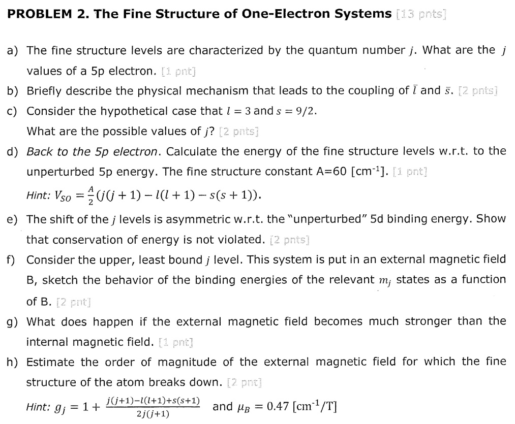 PROBLEM 2. The Fine Structure of One-Electron Systems [13 pnts]
a) The fine structure levels are characterized by the quantum number j. What are the j values of a 5p electron. [1 pnt]
b) Briefly describe the physical mechanism that leads to the coupling of l and s. [2 pnts]
c) Consider the hypothetical case that l = 3 and s = 9/2.
What are the possible values of j? [2 pnts]
d) Back to the 5p electron. Calculate the energy of the fine structure levels w.r.t. to the unperturbed 5p energy. The fine structure constant A=60 [cm^-1]. [1 pnt]
Hint: Vso = (A)/(2)(j(j + 1) - l(l + 1) - s(s + 1)).
e) The shift of the j levels is asymmetric w.r.t. the ünperturbed5̈d binding energy. Show that conservation of energy is not violated. [2 pnts]
f) Consider the upper, least bound j level. This system is put in an external magnetic field B, sketch the behavior of the binding energies of the relevant mj states as a function of B. [2 pnt]
g) What does happen if the external magnetic field becomes much stronger than the internal magnetic field. [1 pnt]
h) Estimate the order of magnitude of the external magnetic field for which the fine structure of the atom breaks down. [2 pnt]
Hint: gj = 1 + (j(j+1)-l(l+1)+s(s+1))/(2j(j+1)) and = 0.47 [cm^1/T]