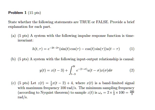 Problem 1 (15 pts)
State whether the following statements are TRUE or FALSE. Provide a brief
explanation for each part.
(a) (5 pts) A system with the following impulse response function is time-
invariant:
h(t, 	au) = e^-2t-2	au (sin(t) cos(	au) - cos(t) sin(	au))u(t - 	au)
(1)
(b) (5 pts) A system with the following input-output relationship is causal:
y(t) = x(t - 3) + intt-3^3t e^-(t-sigma)u(t - sigma)x(sigma)dsigma
(2)
(c) (5 pts) Let z(t) = frac13x(t - 2) + 4, where x(t) is a band-limited signal
with maximum frequency 100 rad/s. The minimum sampling frequency
(according to Nyquist theorem) to sample z(t) is omegas = 2 	imes frac13 	imes 100 = frac2003
rad/s.