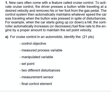 1. New cars often come with a feature called cruise control. To activate cruise control, the driver presses a button while traveling at a desired velocity and removes his or her foot from the gas pedal. The control system then automatically maintains whatever speed the car was traveling when the button was pressed in spite of disturbances. For example, when the car starts going up (or down) a hill, the controller automatically increases (or decreases) fuel flow rate to the engine by a proper amount to maintain the set point velocity.
a) For cruise control in an automobile, identify the: (21 pts)
- control objective
- measured process variable
- manipulated variable
- set point
- two different disturbances
- measurement sensor
- final control element