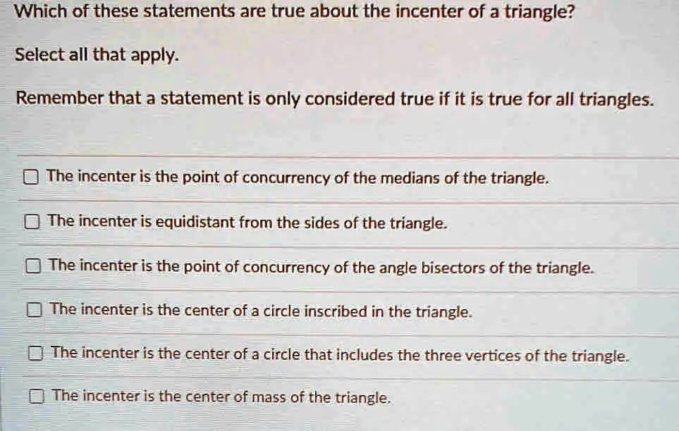 Which of these statements are true about the incenter of a triangle?
Select all that apply.
Remember that a statement is only considered true if it is true for all triangles.
The incenter is the point of concurrency of the medians of the triangle.
The incenter is equidistant from the sides of the triangle.
The incenter is the point of concurrency of the angle bisectors of the triangle.
The incenter is the center of a circle inscribed in the triangle.
The incenter is the center of a circle that includes the three vertices of the triangle.
The incenter is the center of mass of the triangle.