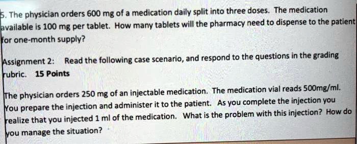 5. The physician orders 600 mg of a medication daily split into three doses. The medication
available is 100 mg per tablet. How many tablets will the pharmacy need to dispense to the patient
for one-month supply?
Assignment 2: Read the following case scenario, and respond to the questions in the grading
rubric. 15 Points
The physician orders 250 mg of an injectable medication. The medication vial reads 500mg/ml.
You prepare the injection and administer it to the patient. As you complete the injection you
realize that you injected 1 ml of the medication. What is the problem with this injection? How do
you manage the situation?