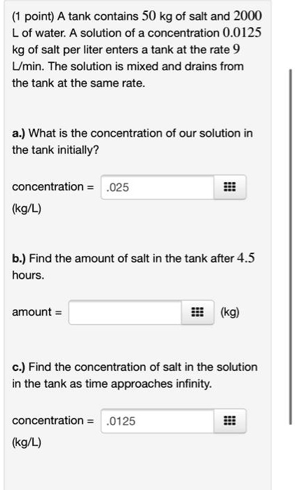 A tank contains 50 kg of salt and 2000 L of water. A solution of a concentration 0.0125 kg of salt per liter enters a tank at the rate 9 L/min. The solution is mixed and drains from the tank at the same rate.

a.) What is the concentration of our solution in the tank initially?

concentration = .025
(kg/L)

b.) Find the amount of salt in the tank after 4.5 hours.

amount = (kg)

c.) Find the concentration of salt in the solution in the tank as time approaches infinity.

concentration = .0125
(kg/L)