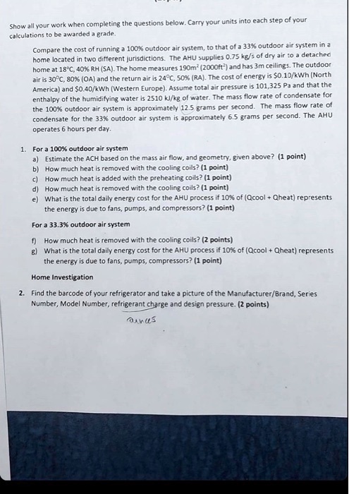 Show all your work when completing the questions below. Carry your units into each step of your calculations to be awarded a grade.

Compare the cost of running a 100% outdoor air system, to that of a 33% outdoor air system in a home located in two different jurisdictions. The AHU supplies 0.75 kg/s of dry air to a detached home at 18°C, 40% RH (SA). The home measures 190m² (2000ft²) and has 3m ceilings. The outdoor air is 30°C, 80% (OA) and the return air is 24°C, 50% (RA). The cost of energy is $0.10/kWh (North America) and $0.40/kWh (Western Europe). Assume total air pressure is 101,325 Pa and that the enthalpy of the humidifying water is 2510 kJ/kg of water. The mass flow rate of condensate for the 100% outdoor air system is approximately 12.5 grams per second. The mass flow rate of condensate for the 33% outdoor air system is approximately 6.5 grams per second. The AHU operates 6 hours per day.

1. For a 100% outdoor air system
a) Estimate the ACH based on the mass air flow, and geometry, given above? (1 point)
b) How much heat is removed with the cooling coils? (1 point)
c) How much heat is added with the preheating coils? (1 point)
d) How much heat is removed with the cooling coils? (1 point)
e) What is the total daily energy cost for the AHU process if 10% of (Qcool + Qheat) represents the energy is due to fans, pumps, and compressors? (1 point)

For a 33.3% outdoor air system
f) How much heat is removed with the cooling coils? (2 points)
g) What is the total daily energy cost for the AHU process if 10% of (Qcool + Qheat) represents the energy is due to fans, pumps, compressors? (1 point)

Home Investigation
2. Find the barcode of your refrigerator and take a picture of the Manufacturer/Brand, Series Number, Model Number, refrigerant charge and design pressure. (2 points)