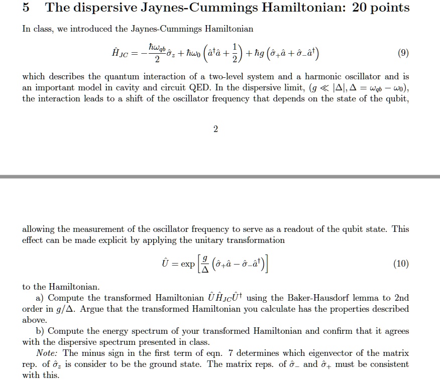 5 The dispersive Jaynes-Cummings Hamiltonian: 20 points
In class, we introduced the Jaynes-Cummings Hamiltonian
?JC = -frachbaromegaqb2hat?z + hbaromega0 left(hata^daggerhata + frac12ight) + hbar g (hat?+hata + hat?-hata^dagger) (9)
which describes the quantum interaction of a two-level system and a harmonic oscillator and is an important model in cavity and circuit QED. In the dispersive limit, (g ? |Delta|, Delta = omegaqb - omega0), the interaction leads to a shift of the oscillator frequency that depends on the state of the qubit, allowing the measurement of the oscillator frequency to serve as a readout of the qubit state. This effect can be made explicit by applying the unitary transformation
? = exp left[ fracgDelta (hat?+hata - hat?-hata^dagger) ight] (10)
to the Hamiltonian.
a) Compute the transformed Hamiltonian ??JC?^dagger using the Baker-Hausdorf lemma to 2nd order in g/Delta. Argue that the transformed Hamiltonian you calculate has the properties described above.
b) Compute the energy spectrum of your transformed Hamiltonian and confirm that it agrees with the dispersive spectrum presented in class.
Note: The minus sign in the first term of eqn. 7 determines which eigenvector of the matrix rep. of hat?z is consider to be the ground state. The matrix reps. of hat?- and hat?+ must be consistent with this.