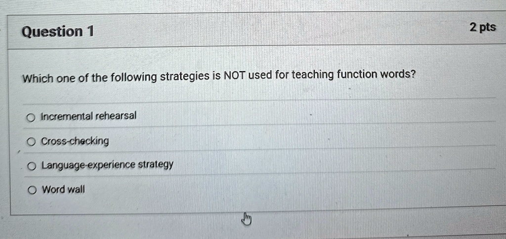 Question 1
Which one of the following strategies is NOT used for teaching function words?
Incremental rehearsal
Cross-checking
Language-experience strategy
Word wall
2 pts