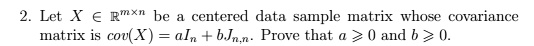 2. Let X ∈ℝ^m × n be a centered data sample matrix whose covariance matrix is cov(X) = aIn + bJn,n. Prove that a ≥ 0 and b ≥ 0.