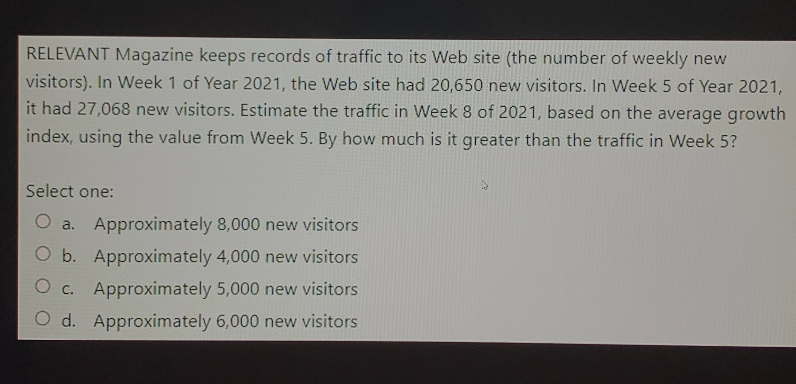 RELEVANT Magazine keeps records of traffic to its Web site (the number of weekly new visitors). In Week 1 of Year 2021, the Web site had 20,650 new visitors. In Week 5 of Year 2021, it had 27,068 new visitors. Estimate the traffic in Week 8 of 2021, based on the average growth index, using the value from Week 5. By how much is it greater than the traffic in Week 5?

Select one:
a. Approximately 8,000 new visitors
b. Approximately 4,000 new visitors
c. Approximately 5,000 new visitors
d. Approximately 6,000 new visitors