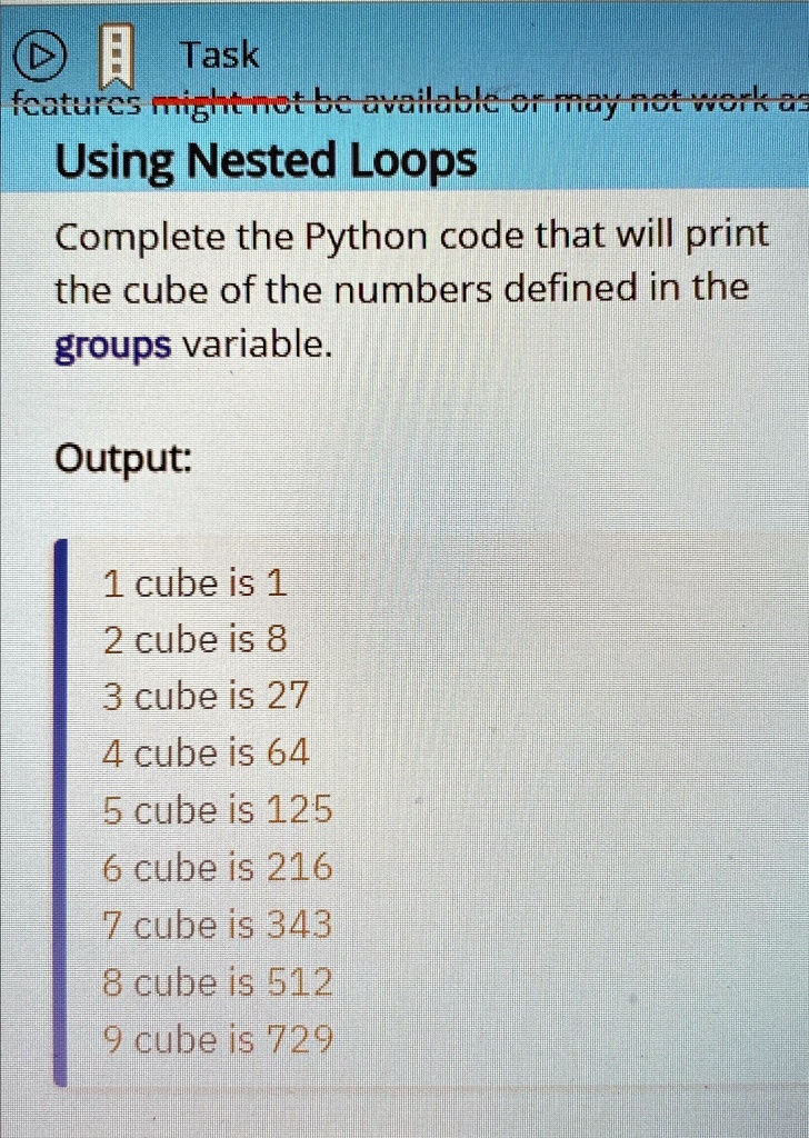 Task
features might not be available or may not work as
Using Nested Loops
Complete the Python code that will print
the cube of the numbers defined in the
groups variable.
Output:
1 cube is 1
2 cube is 8
3 cube is 27
4 cube is 64
5 cube is 125
6 cube is 216
7 cube is 343
8 cube is 512
9 cube is 729
