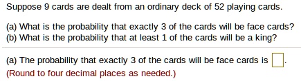 Suppose 9 cards are dealt from an ordinary deck of 52 playing cards.
(a) What is the probability that exactly 3 of the cards will be face cards?
(b) What is the probability that at least 1 of the cards will be a king?
(a) The probability that exactly 3 of the cards will be face cards is 
(Round to four decimal places as needed.)