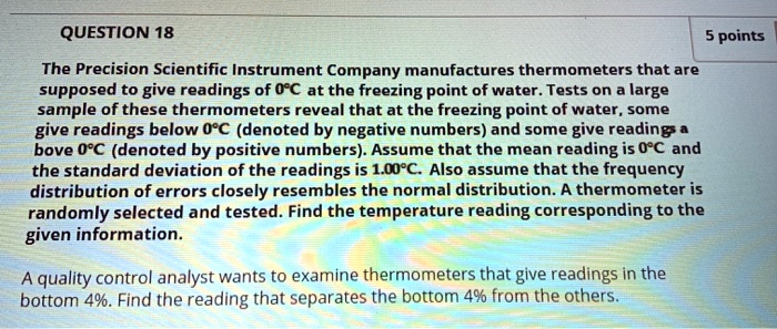 The Precision Scientific Instrument Company manufactures thermometers that are supposed to give readings of 0°C at the freezing point of water. Tests on a large sample of these thermometers reveal that at the freezing point of water, some give readings below 0°C (denoted by negative numbers) and some give readings above 0°C (denoted by positive numbers). Assume that the mean reading is 0°C and the standard deviation of the readings is 1.00°C. Also assume that the frequency distribution of errors closely resembles the normal distribution. A thermometer is randomly selected and tested. Find the temperature reading corresponding to the given information.

A quality control analyst wants to examine thermometers that give readings in the bottom 4%. Find the reading that separates the bottom 4% from the others.
