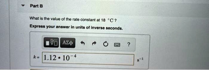 Part B

What is the value of the rate constant at 18 °C ?
Express your answer in units of inverse seconds.

k = 1.12 * 10^-4 s^-1
